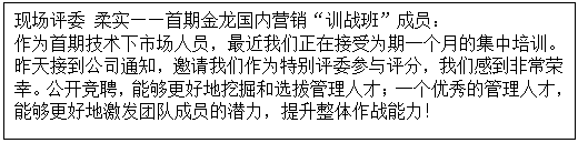 1603527583468609.gif 文本框: 现场评委 柔实——首期金龙国内营销“训战班”成员: 作为首期技术下市场人员,最近我们正在接受为期一个月的集中培训。昨天接到公司通知,邀请我们作为特别评委参与评分,我们感到非常荣幸。公开竞聘,能够更好地挖掘和选拔管理人才;一个优秀的管理人才,能够更好地激发团队成员的潜力,提升整体作战能力!